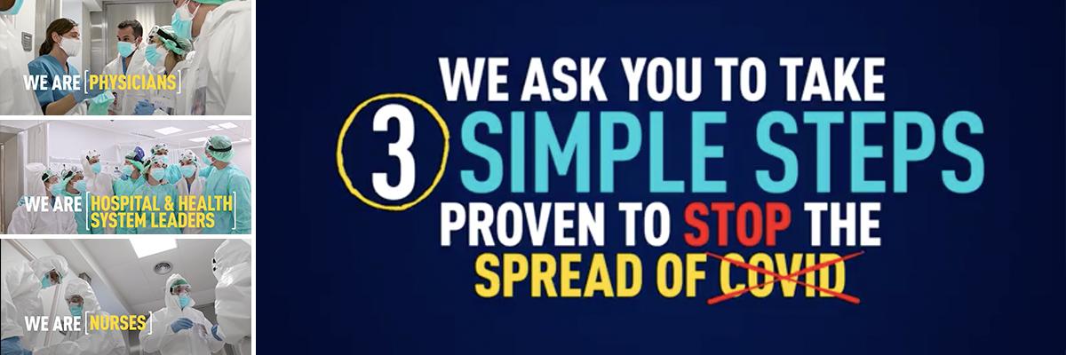 Wear a Mask PSA Banner. We are physicians. We are hospital and health system leaders. We are nurses. We ask you to take three simple steps proven to stop the spread of COVID.